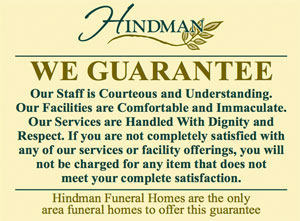 The Hindman Guarantee: Our Staff is Courteous and Understanding. Our Facilities are Comfortable and Immaculate. Our Services are Handled With Dignity and Respect. If you are not completely satisfied with any of our services or facility offerings, you will not be charged for any item that does not meet your complete satisfaction.
